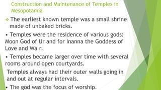 Construction and Maintenance of Temples in
Mesopotamia
 The earliest known temple was a small shrine
made of unbaked bricks.
• Temples were the residence of various gods:
Moon God of Ur and for Inanna the Goddess of
Love and Wa r.
• Temples became larger over time with several
rooms around open courtyards.
Temples always had their outer walls going in
and out at regular intervals.
• The god was the focus of worship.
 