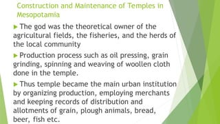 Construction and Maintenance of Temples in
Mesopotamia
 The god was the theoretical owner of the
agricultural fields, the fisheries, and the herds of
the local community
 Production process such as oil pressing, grain
grinding, spinning and weaving of woollen cloth
done in the temple.
 Thus temple became the main urban institution
by organizing production, employing merchants
and keeping records of distribution and
allotments of grain, plough animals, bread,
beer, fish etc.
 