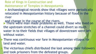 Role of Kings in Construction and
Maintenance of Temples in Mesopotamia
 Archaeological records show that villages were periodically
relocated in Mesopotamian history because of flood in the
river
and change in the course of the rivers.
 There were man made problems as well. Those who lived on
the upstream stretches of a channel could divert so much
water in to their fields that villages of downstream were left
without water.
 There was continuous war fare in Mesopotamian villages for
land and water.
 The victorious chiefs distributed the loot among their followers
and took prisoners from the defeated groups.
 