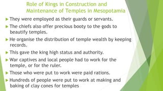 Role of Kings in Construction and
Maintenance of Temples in Mesopotamia
 They were employed as their guards or servants.
 The chiefs also offer precious booty to the gods to
beautify temples.
 He organise the distribution of temple wealth by keeping
records.
 This gave the king high status and authority.
 War captives and local people had to work for the
temple, or for the ruler.
 Those who were put to work were paid rations.
 Hundreds of people were put to work at making and
baking of clay cones for temples
 