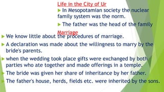 Life in the City of Ur
 In Mesopotamian society the nuclear
family system was the norm.
 The father was the head of the family
Marriage
 We know little about the procedures of marriage.
 A declaration was made about the willingness to marry by the
bride's parents.
 when the wedding took place gifts were exchanged by both
parties who ate together and made offerings in a temple.
 The bride was given her share of inheritance by her father.
 The father's house, herds, fields etc. were inherited by the sons.
 