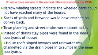 Ur was a town and one of the earliest cities excavated in the 1930s
Narrow winding streets indicate the wheeled carts could
not have reached many of the houses.
 Sacks of grain and firewood would have reached on
donkey back.
Town planning and street drains were absent at Ur.
Instead of drains clay pipes were found in the inner
courtyards of houses.
House roofs sloped inwards and rainwater was
channelled via the drain pipes in to sumps in the inner
courtyards.
 