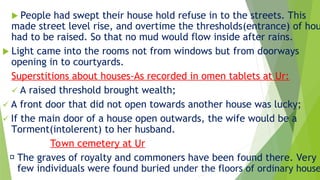  People had swept their house hold refuse in to the streets. This
made street level rise, and overtime the thresholds(entrance) of hou
had to be raised. So that no mud would flow inside after rains.
 Light came into the rooms not from windows but from doorways
opening in to courtyards.
Superstitions about houses-As recorded in omen tablets at Ur:
 A raised threshold brought wealth;
 A front door that did not open towards another house was lucky;
 If the main door of a house open outwards, the wife would be a
Torment(intolerent) to her husband.
Town cemetery at Ur
The graves of royalty and commoners have been found there. Very
few individuals were found buried under the floors of ordinary house
 