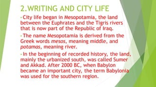 2.WRITING AND CITY LIFE
• City life began in Mesopotamia, the land
between the Euphrates and the Tigris rivers
that is now part of the Republic of Iraq.
• The name Mesopotamia is derived from the
Greek words mesos, meaning middle, and
potamas, meaning river.
• In the beginning of recorded history, the land,
mainly the urbanized south, was called Sumer
and Akkad. After 2000 BC, when Babylon
became an important city, the term Babylonia
was used for the southern region.
 