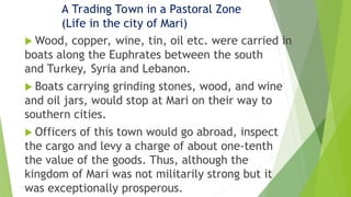 A Trading Town in a Pastoral Zone
(Life in the city of Mari)
 Wood, copper, wine, tin, oil etc. were carried in
boats along the Euphrates between the south
and Turkey, Syria and Lebanon.
 Boats carrying grinding stones, wood, and wine
and oil jars, would stop at Mari on their way to
southern cities.
 Officers of this town would go abroad, inspect
the cargo and levy a charge of about one-tenth
the value of the goods. Thus, although the
kingdom of Mari was not militarily strong but it
was exceptionally prosperous.
 