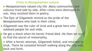 Cities in Mesopotamian culture
 Mesopotamians valued city life .Many communities and
cultures lived side by side. After cities were destroyed in
war, they recalled them in poetry.
 The Epic of Gilgamesh remind us the pride of the
Mesopotamians who took in their cities.
 Gilgamesh was the ruler of Uruk and a great hero who
subdued people far and wide.
 He got a shock when his heroic friend died .He then set out
to find the secret of immortality.
 After a heroic attempt, Gilgamesh failed, and returned to
Uruk. There he consoled himself walking along the city wall,
back and forth.
 