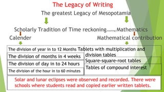 The Legacy of Writing
The greatest Legacy of Mesopotamia
Scholarly Tradition of Time reckoning(counting) Mathematics
Calender Mathematical contribution
The division of year in to 12 Months Tablets with multiplication and
division tables
Square-square-root tables
The division of months in 4 weeks
The division of day in to 24 hours
Tables of compound interest
The division of the hour in to 60 minutes
Solar and lunar eclipses were observed and recorded. There were
schools where students read and copied earlier written tablets.
 