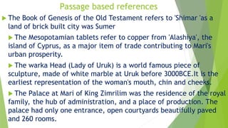 Passage based references
 The Book of Genesis of the Old Testament refers to 'Shimar 'as a
land of brick built city was Sumer
 The Mesopotamian tablets refer to copper from 'Alashiya', the
island of Cyprus, as a major item of trade contributing to Mari's
urban prosperity.
 The warka Head (Lady of Uruk) is a world famous piece of
sculpture, made of white marble at Uruk before 3000BCE.It is the
earliest representation of the woman's mouth, chin and cheeks.
 The Palace at Mari of King Zimrilim was the residence of the royal
family, the hub of administration, and a place of production. The
palace had only one entrance, open courtyards beautifully paved
and 260 rooms.
 