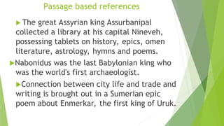 Passage based references
 The great Assyrian king Assurbanipal
collected a library at his capital Nineveh,
possessing tablets on history, epics, omen
literature, astrology, hymns and poems.
Nabonidus was the last Babylonian king who
was the world's first archaeologist.
Connection between city life and trade and
writing is brought out in a Sumerian epic
poem about Enmerkar, the first king of Uruk.
 