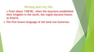 Writing and city life
 From about 1100 BC, when the Assyrians established
their kingdom in the north, the region became known
as Assyria.
 The first known language of the land was Sumerian.
 