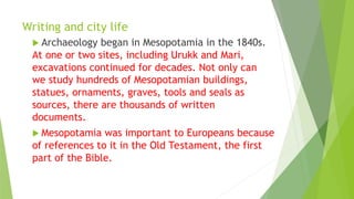 Writing and city life
 Archaeology began in Mesopotamia in the 1840s.
At one or two sites, including Urukk and Mari,
excavations continued for decades. Not only can
we study hundreds of Mesopotamian buildings,
statues, ornaments, graves, tools and seals as
sources, there are thousands of written
documents.
 Mesopotamia was important to Europeans because
of references to it in the Old Testament, the first
part of the Bible.
 