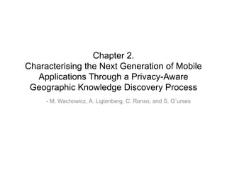 Chapter 2.
Characterising the Next Generation of Mobile
  Applications Through a Privacy-Aware
 Geographic Knowledge Discovery Process
     - M. Wachowicz, A. Ligtenberg, C. Renso, and S. G¨urses
 