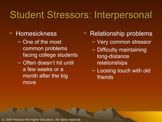 Student Stressors: Interpersonal Homesickness One of the most common problems facing college students Often doesn’t hit until a few weeks or a month after the big move Relationship problems Very common stressor Difficulty maintaining long-distance relationships Loosing touch with old friends 