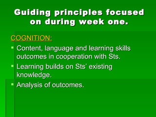 Guiding principles focused on during week one. COGNITION: Content, language and learning skills outcomes in cooperation with Sts. Learning builds on Sts’ existing knowledge. Analysis of outcomes. 