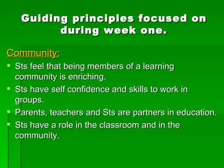 Guiding principles focused on during week one. Community: Sts feel that being members of a learning community is enriching. Sts have self confidence and skills to work in groups. Parents, teachers and Sts are partners in education. Sts have a role in the classroom and in the community. 