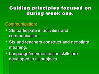 Guiding principles focused on during week one. Communication: Sts participate in activities and communication. Sts and teachers construct and negotiate meaning. Language/communication skills are developed in all subjects. 
