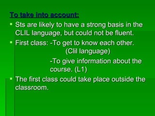 To take into account: Sts are likely to have a strong basis in the CLIL language, but could not be fluent. First class: -To get to know each other.    (Clil language)   -To give information about the    course. (L1) The first class could take place outside the classroom. 