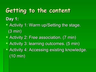 Getting to the content Day 1: Activity 1: Warm up/Setting the stage.  (3 min) Activity 2: Free association. (7 min) Activity 3: learning outcomes. (5 min) Activity 4: Accessing existing knowledge.  (10 min) 