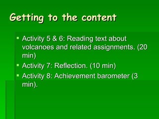 Getting to the content Activity 5 & 6: Reading text about volcanoes and related assignments. (20 min) Activity 7: Reflection. (10 min) Activity 8: Achievement barometer (3 min). 