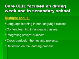 Core CLIL focused on during week one in secondary school Multiple focus: Language learning in non-language classes. Content learning in language classes. Integrating several subjects. Cross-curricular themes and projects. Reflection on the learning process. 