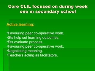 Core CLIL focused on during week one in secondary school Active learning: Favouring peer co-operative work. Sts help set learning outcomes. Sts evaluate process. Favouring peer co-operative work. Negotiating meaning. Teachers acting as facilitators. 