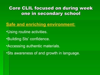 Core CLIL focused on during week one in secondary school Safe and enriching environment: Using routine activities. Building Sts’ confidence. Accessing authentic materials. Sts awareness of and growth in language. 