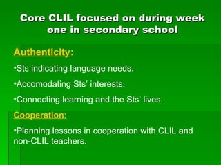 Core CLIL focused on during week one in secondary school Authenticity : Sts indicating language needs. Accomodating Sts’ interests. Connecting learning and the Sts’ lives. Cooperation: Planning lessons in cooperation with CLIL and non-CLIL teachers. 