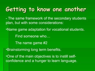 Getting to know one another - The same framework of the secondary students plan, but with some considerations: Name game adaptation for vocational students. Find someone who… The name game #2 Brainstorming long term benefits. One of the main objectives is to instill self-confidence and a hunger to learn language.  