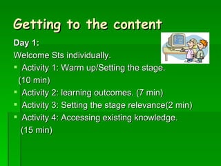 Getting to the content Day 1: Welcome Sts individually.  Activity 1: Warm up/Setting the stage.  (10 min) Activity 2: learning outcomes. (7 min) Activity 3: Setting the stage relevance(2 min) Activity 4: Accessing existing knowledge.  (15 min) 