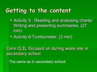 Getting to the content Activity 5 : Reading and analysing charts/ Writing and presentng summaries. (27 min) Activity 6:Tumbometer. (3 min) Core CLIL focused on during week one in secondary school The same as in secondary school. 