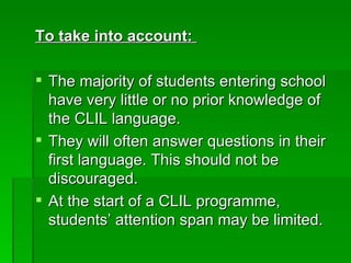 To take into account:   The majority of students entering school have very little or no prior knowledge of the CLIL language.  They will often answer questions in their first language. This should not be discouraged.  At the start of a CLIL programme, students’ attention span may be limited.  