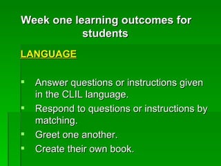 LANGUAGE   Answer questions or instructions given in the CLIL language.  Respond to questions or instructions by matching.  Greet one another.  Create their own book.  Week one learning outcomes for students   