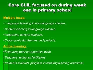 Core CLIL focused on during week one in primary school Multiple focus: Language learning in non-language classes. Content learning in language classes. Integrating several subjects. Cross-curricular themes and projects. Active learning: Favouring peer co-operative work. Teachers acting as facilitators Students evaluate progress in meeting learning outcomes 