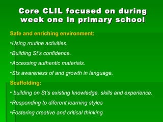 Core CLIL focused on during week one in primary school Safe and enriching environment: Using routine activities. Building St’s confidence. Accessing authentic materials. Sts awareness of and growth in language. Scaffolding: building on St’s existing knowledge, skills and experience. Responding to diferent learning styles Fostering creative and critical thinking 