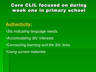 Core CLIL focused on during week one in primary school Authenticity: Sts indicating language needs. Accomodating Sts’ interests. Connecting learning and the Sts’ lives. Using current materials 