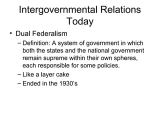Intergovernmental Relations
Today
• Dual Federalism
– Definition: A system of government in which
both the states and the national government
remain supreme within their own spheres,
each responsible for some policies.
– Like a layer cake
– Ended in the 1930’s
 