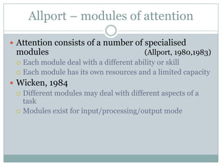 Allport – modules of attention

 Attention consists of a number of specialised
  modules                                (Allport, 1980,1983)
   Each module deal with a different ability or skill
   Each module has its own resources and a limited capacity

 Wicken, 1984
   Different modules may deal with different aspects of a
    task
   Modules exist for input/processing/output mode
 