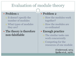 Evaluation of module theory
 Problem 1                   Problem 2
   It doesn’t specify the      How the modules work
    number of modules            together?
   What types of modules       How the modules are
    they are?                    co-ordinated
 The theory is therefore     Enough practice
 non-falsifiable                The similar tasks can
                                 work concurrently
                                Competing for the
                                 resources of one module
                                         (Underwood, 1974;
                                         Spelke et al., 1976)
 