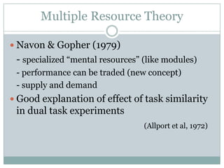 Multiple Resource Theory

 Navon & Gopher (1979)
 - specialized “mental resources” (like modules)
 - performance can be traded (new concept)
 - supply and demand
 Good explanation of effect of task similarity
 in dual task experiments
                                  (Allport et al, 1972)
 