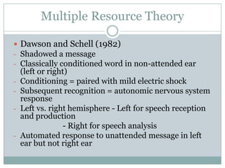 Multiple Resource Theory

 Dawson and Schell (1982)
- Shadowed a message
- Classically conditioned word in non-attended ear
    (left or right)
-   Conditioning = paired with mild electric shock
-   Subsequent recognition = autonomic nervous system
    response
-   Left vs. right hemisphere - Left for speech reception
    and production
                  - Right for speech analysis
-   Automated response to unattended message in left
    ear but not right ear
 