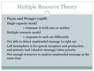 Multiple Resource Theory

 Payne and Wenger (1998)
- Single capacity model
                = response in both ears or neither
-   Multiple resource model
                = response to each ear differently
-   Not able to detect unattended message in right ear
-   Left hemisphere is for speech reception and production,
    and primary task (shadow message) takes priority
-   Not enough resources to analyze unattended message at the
    same time
 
