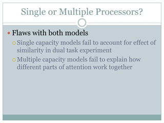 Single or Multiple Processors?

 Flaws with both models
  Single capacity models fail to account for effect of
   similarity in dual task experiment
  Multiple capacity models fail to explain how
   different parts of attention work together
 