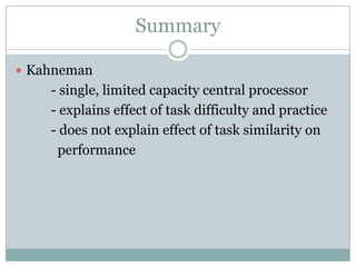 Summary

 Kahneman
    - single, limited capacity central processor
    - explains effect of task difficulty and practice
    - does not explain effect of task similarity on
     performance
 