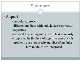 Summary

 Allport
    - modular approach
    - different modules with individual resources &
     capacities
    - better at explaining influence of task similarity
    - supported by findings of cognitive neuropsych
    - problem: does not specify number of modules
                 how modules are integrated
 