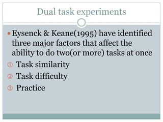 Dual task experiments

 Eysenck & Keane(1995) have identified
 three major factors that affect the
 ability to do two(or more) tasks at once
 Task similarity
 Task difficulty
 Practice
 