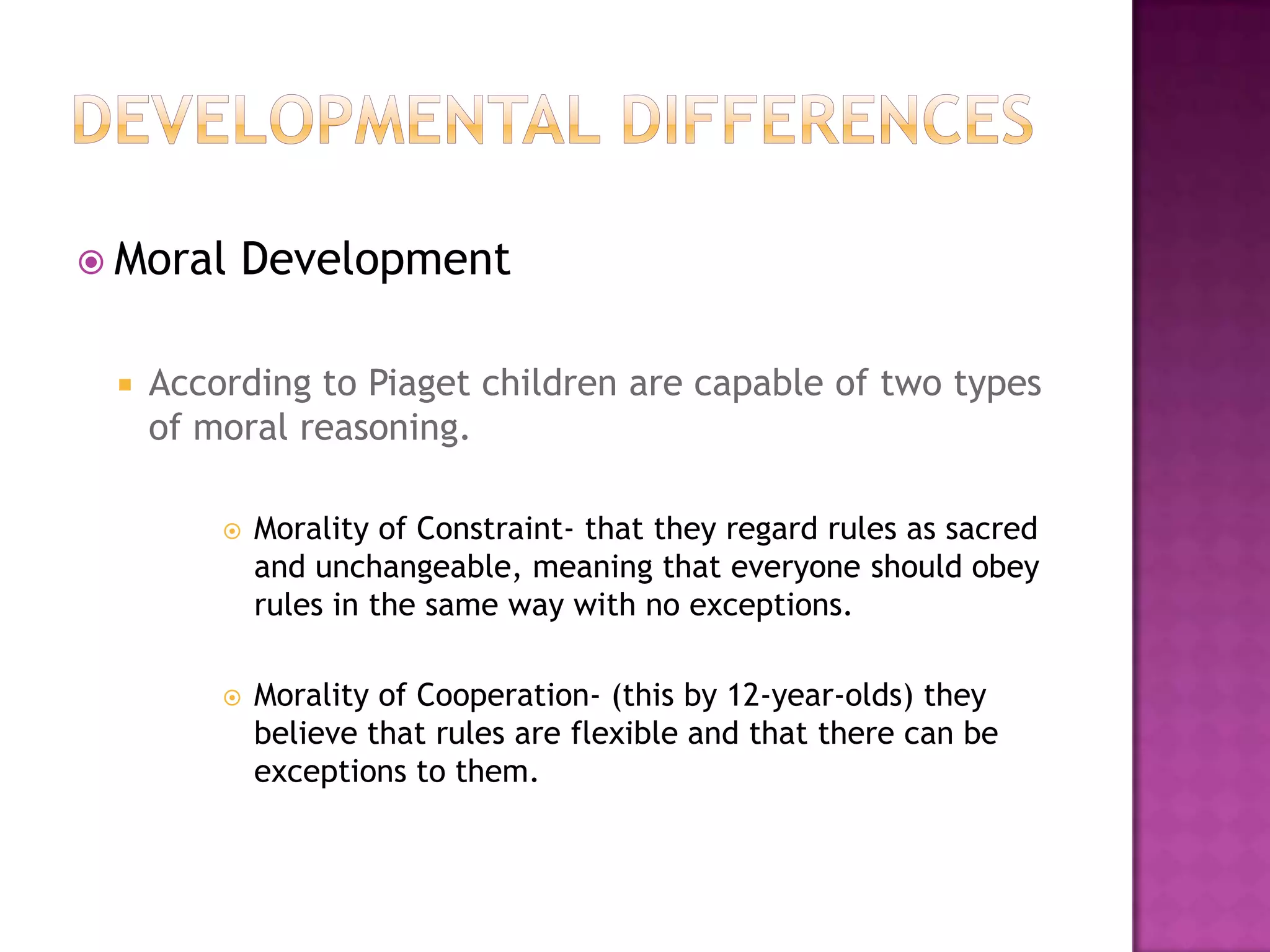 Developmental differencesMoral DevelopmentAccording to Piaget children are capable of two types of moral reasoning.Morality of Constraint- that they regard rules as sacred and unchangeable, meaning that everyone should obey rules in the same way with no exceptions.Morality of Cooperation- (this by 12-year-olds) they believe that rules are flexible and that there can be exceptions to them. 