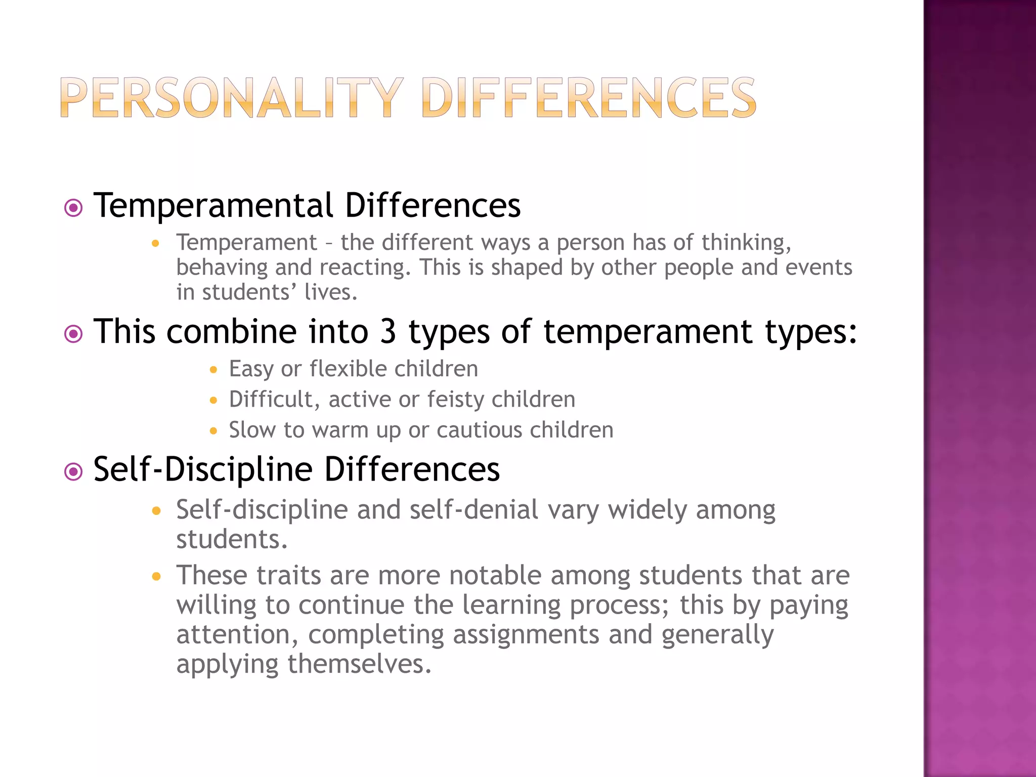 Personality differencesTemperamental DifferencesTemperament – the different ways a person has of thinking, behaving and reacting. This is shaped by other people and events in students’ lives. This combine into 3 types of temperament types:Easy or flexible childrenDifficult, active or feisty childrenSlow to warm up or cautious childrenSelf-Discipline DifferencesSelf-discipline and self-denial vary widely among students.These traits are more notable among students that are willing to continue the learning process; this by paying attention, completing assignments and generally applying themselves.