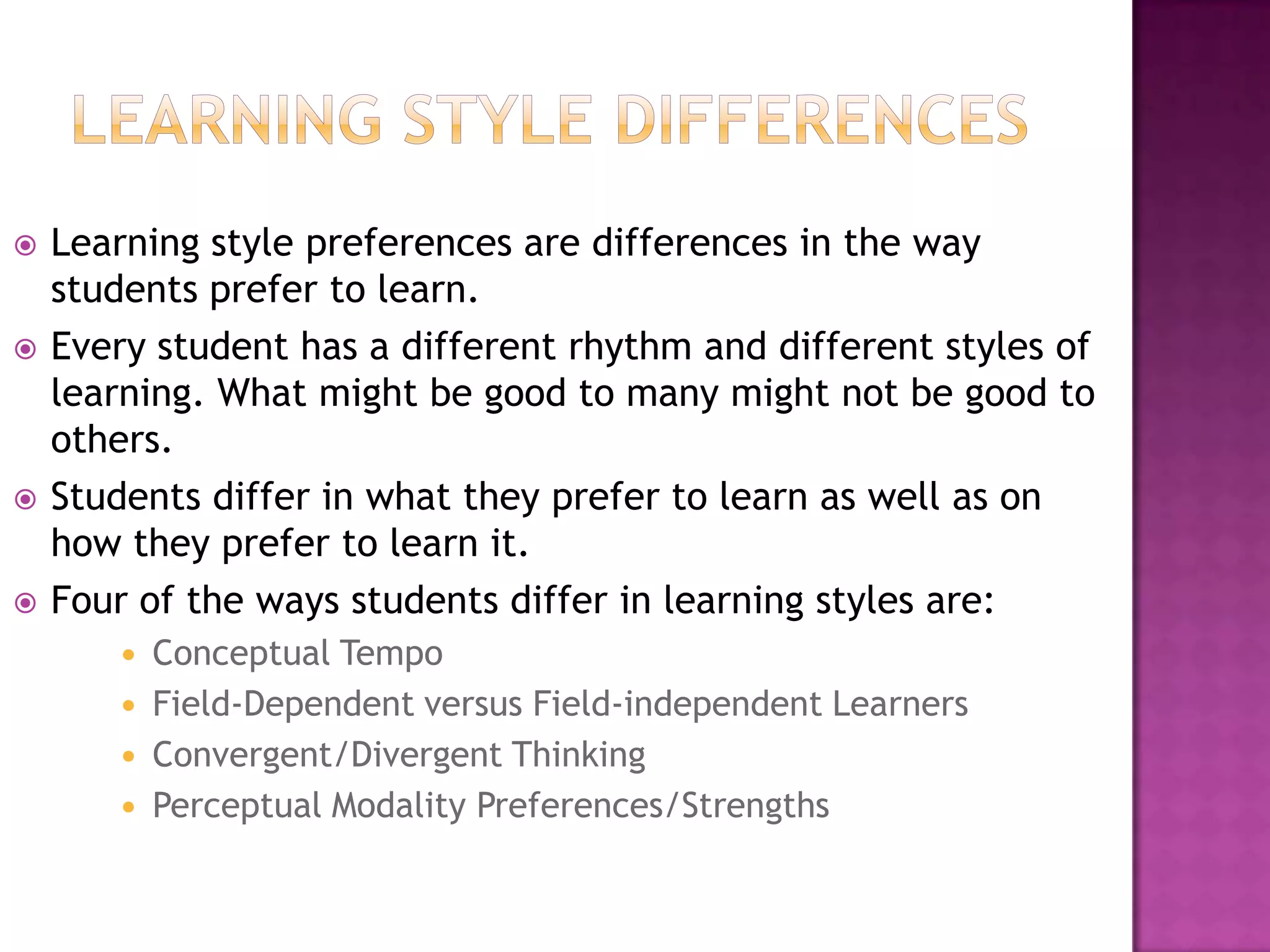 Learning style differencesLearning style preferences are differences in the way students prefer to learn.Every student has a different rhythm and different styles of learning. What might be good to many might not be good to others.Students differ in what they prefer to learn as well as on how they prefer to learn it.Four of the ways students differ in learning styles are:Conceptual TempoField-Dependent versus Field-independent LearnersConvergent/Divergent ThinkingPerceptual Modality Preferences/Strengths 
