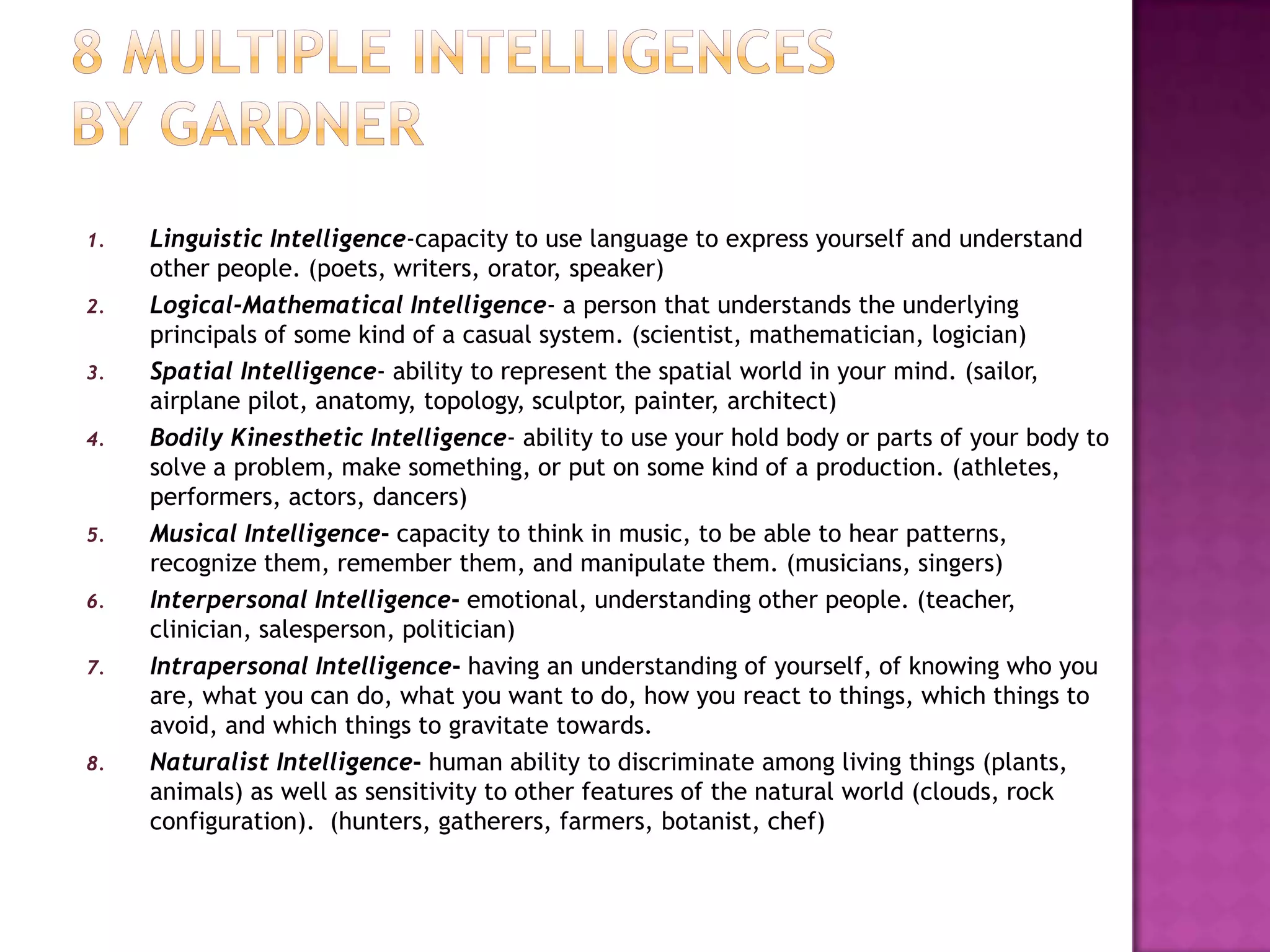 8 multiple intelligences by gardnerLinguistic Intelligence-capacity to use language to express yourself and understand other people. (poets, writers, orator, speaker)Logical-Mathematical Intelligence- a person that understands the underlying principals of some kind of a casual system. (scientist, mathematician, logician)Spatial Intelligence- ability to represent the spatial world in your mind. (sailor, airplane pilot, anatomy, topology, sculptor, painter, architect)Bodily Kinesthetic Intelligence- ability to use your hold body or parts of your body to solve a problem, make something, or put on some kind of a production. (athletes, performers, actors, dancers)Musical Intelligence- capacity to think in music, to be able to hear patterns, recognize them, remember them, and manipulate them. (musicians, singers)Interpersonal Intelligence- emotional, understanding other people. (teacher, clinician, salesperson, politician)Intrapersonal Intelligence- having an understanding of yourself, of knowing who you are, what you can do, what you want to do, how you react to things, which things to avoid, and which things to gravitate towards. Naturalist Intelligence- human ability to discriminate among living things (plants, animals) as well as sensitivity to other features of the natural world (clouds, rock configuration).  (hunters, gatherers, farmers, botanist, chef)