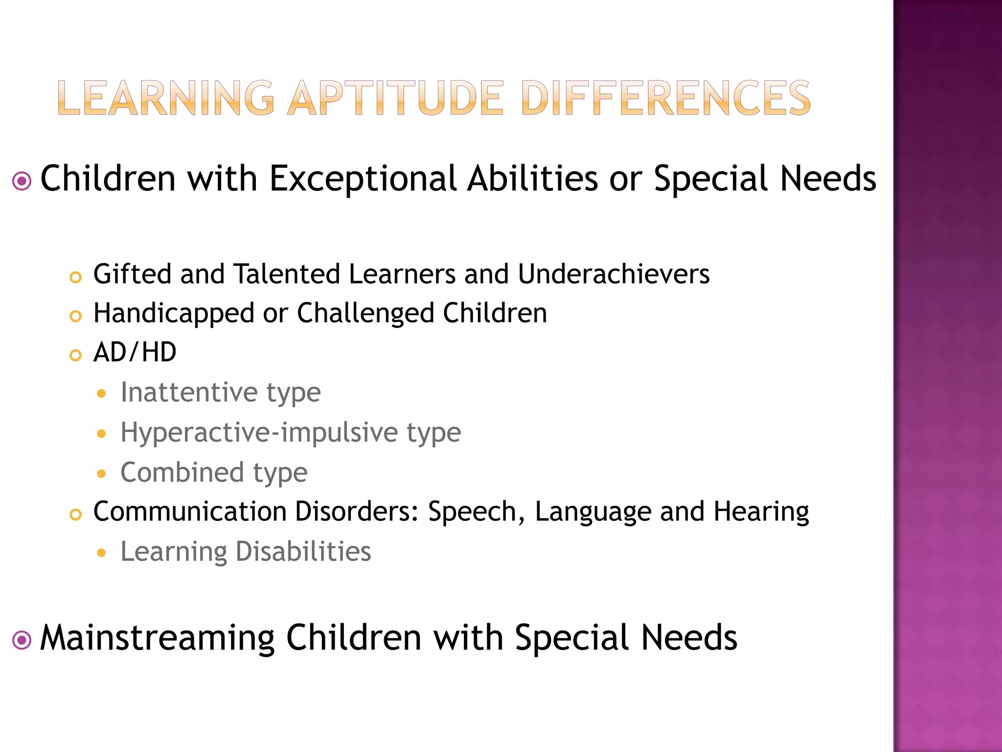 Learning aptitude differencesChildren with Exceptional Abilities or Special NeedsGifted and Talented Learners and UnderachieversHandicapped or Challenged ChildrenAD/HDInattentive typeHyperactive-impulsive typeCombined typeCommunication Disorders: Speech, Language and HearingLearning DisabilitiesMainstreaming Children with Special Needs